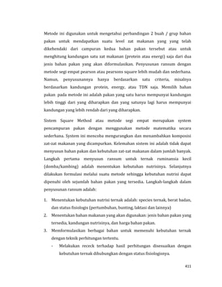 411
Metode ini digunakan untuk mengetahui perbandingan 2 buah / grup bahan
pakan untuk mendapatkan suatu level zat makanan yang yang telah
dikehendaki dari campuran kedua bahan pakan tersebut atau untuk
menghitung kandungan satu zat makanan (protein atau energi) saja dari dua
jenis bahan pakan yang akan diformulasikan. Penyusunan ransum dengan
metode segi empat pearson atau pearsons square lebih mudah dan sederhana.
Namun, penyusunannya hanya berdasarkan satu criteria, misalnya
berdasarkan kandungan protein, energy, atau TDN saja. Memilih bahan
pakan pada metode ini adalah pakan yang satu harus mempunyai kandungan
lebih tinggi dari yang diharapkan dan yang satunya lagi harus mempunyai
kandungan yang lebih rendah dari yang diharapkan.
Sistem Square Method atau metode segi empat merupakan system
pencampuran pakan dengan menggunakan metode matematika secara
sederhana. System ini mencoba mengurangkan dan menambahkan komposisi
zat-zat makanan yang dicampurkan. Kelemahan sistem ini adalah tidak dapat
menyusun bahan pakan dan kebutuhan zat-zat makanan dalam jumlah banyak.
Langkah pertama menyusun ransum untuk ternak ruminansia kecil
(domba/kambing) adalah menentukan kebutuhan nutrisinya. Selanjutnya
dilakukan formulasi melalui suatu metode sehingga kebutuhan nutrisi dapat
dipenuhi oleh sejumlah bahan pakan yang tersedia. Langkah-langkah dalam
penyusunan ransum adalah:
1. Menentukan kebutuhan nutrisi ternak adalah: species ternak, berat badan,
dan status fisiologis (pertumbuhan, bunting, laktasi dan lainnya)
2. Menentukan bahan makanan yang akan digunakan: jenis bahan pakan yang
tersedia, kandungan nutrisinya, dan harga bahan pakan.
3. Memformulasikan berbagai bahan untuk memenuhi kebutuhan ternak
dengan teknik perhitungan tertentu.
- Melakukan receck terhadap hasil perhitungan disesuaikan dengan
kebutuhan ternak dihubungkan dengan status fisiologisnya.
 