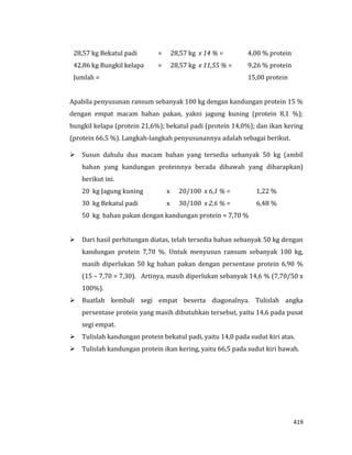 419
28,57 kg Bekatul padi = 28,57 kg x 14 % = 4,00 % protein
42,86 kg Bungkil kelapa = 28,57 kg x 11,55 % = 9,26 % protein
Jumlah = 15,00 protein
Apabila penyusunan ransum sebanyak 100 kg dengan kandungan protein 15 %
dengan empat macam bahan pakan, yakni jagung kuning (protein 8,1 %);
bungkil kelapa (protein 21,6%); bekatul padi (protein 14,0%); dan ikan kering
(protein 66,5 %). Langkah-langkah penyusunannya adalah sebagai berikut.
 Susun dahulu dua macam bahan yang tersedia sebanyak 50 kg (ambil
bahan yang kandungan proteinnya berada dibawah yang diharapkan)
berikut ini.
20 kg Jagung kuning x 20/100 x 6,1 % = 1,22 %
30 kg Bekatul padi x 30/100 x 2,6 % = 6,48 %
50 kg bahan pakan dengan kandungan protein = 7,70 %
 Dari hasil perhitungan diatas, telah tersedia bahan sebanyak 50 kg dengan
kandungan protein 7,70 %. Untuk menyusun ransum sebanyak 100 kg,
masih diperlukan 50 kg bahan pakan dengan persentase protein 6,90 %
(15 – 7,70 = 7,30). Artinya, masih diperlukan sebanyak 14,6 % (7,70/50 x
100%).
 Buatlah kembali segi empat beserta diagonalnya. Tulislah angka
persentase protein yang masih dibutuhkan tersebut, yaitu 14,6 pada pusat
segi empat.
 Tulislah kandungan protein bekatul padi, yaitu 14,0 pada sudut kiri atas.
 Tulislah kandungan protein ikan kering, yaitu 66,5 pada sudut kiri bawah.
 