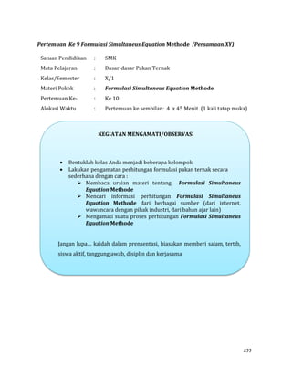 422
Pertemuan Ke 9 Formulasi Simultaneus Equation Methode (Persamaan XY)
Satuan Pendidikan : SMK
Mata Pelajaran : Dasar-dasar Pakan Ternak
Kelas/Semester : X/1
Materi Pokok : Formulasi Simultaneus Equation Methode
Pertemuan Ke- : Ke 10
Alokasi Waktu : Pertemuan ke sembilan: 4 x 45 Menit (1 kali tatap muka)
KEGIATAN MENGAMATI/OBSERVASI
 Bentuklah kelas Anda menjadi beberapa kelompok
 Lakukan pengamatan perhitungan formulasi pakan ternak secara
sederhana dengan cara :
 Membaca uraian materi tentang Formulasi Simultaneus
Equation Methode
 Mencari informasi perhitungan Formulasi Simultaneus
Equation Methode dari berbagai sumber (dari internet,
wawancara dengan pihak industri, dari bahan ajar lain)
 Mengamati suatu proses perhitungan Formulasi Simultaneus
Equation Methode
Jangan lupa… kaidah dalam prensentasi, biasakan memberi salam, tertib,
siswa aktif, tanggungjawab, disiplin dan kerjasama
 