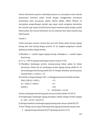 423
Sistem silmutaneos quation method/persamaan x-y merupakan suatu metode
penyusunan formulasi pakan ternak dengan menggunakan persamaan
matematika yaitu persamaan aljabar (Zainal Abidin, 2002). Metode ini
merupakan pengembangan metode segi empat untuk mengatasi kelemahan
dari metode segi empat tersebut karena dapat membuat pakan dengan jumlah
bahan pakan dan macam kebutuhan zat-zat makanan ikan dalam jumlah yang
lebih banyak.
Contoh 1:
Untuk mencapai susunan ransum dari dua jenis bahan pakan berupa jagung
kuning dan ikan kering dengan protein 15 %, langkah pengerjaan metode
aljabarnya adalah sebagai berikut.
1) Misalkan x = jumlah bagian jagung kuning, Sedangkan y = jumlah bagian
ikan kering.
2) X + y = 100 % (dengan kandungan protein ransum 15 %).
3) Masukkan kandungan protein masing-masing bahan pakan ke dalam
persamaan. Dalam hal ini, kandungan protein jagung kuning adalah 6,1 %
dan kandungan ikan kering adalah 66,5 %. Dengan demikian, persamaannya
menjadi 0,061 x +o,665 y = 15.
4) Gantilah x dengan bilangan 100 – y sehingga persamaan berubah menjadi :
0,061 (100-y) + 0,665 y = 15
6,1 – 0,061 y + 0,665 y =15
0,6044 y = 8,9
Y = 8,9/0,6044 = 14,725
Artinya, kandungan ikan kering pada ransum tersebut adalah 14,725 %
5) Penghitungan kandungan jagung kuningnya adalah sebagai berikut sebagai
X = 100 – 14,725 = 85,275 %
6) Dengan demikian, kandungan jagung kuning pada ransum adalah 85,275
7) Dari 100 kg ransum dapat dihitung jumlah jagung kuning dan tepung ikan.
 Jagung kuning sebanyak 85,275 kg dengan protein 5,2 %
 