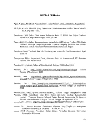 443
DAFTAR PUSTAKA
Agus, A. 2007. Membuat Pakan Ternak Secara Mandiri. Citra Aji Pratama. Yogyakarta.
Aftab, U., M. Ashr Af And Z. Jiang. 2006. Low Protein Diets For Broilers. World’s Poult.
Sci. 62(4): 688 – 701.
Anonimus. 2000. Indeks Obat Hewan Indonesia. Edisi IV. ASOHI dan Ditjen Produksi
Peternakan. Departemen apertanian. Jakarta.
Agusri. 2002. Pembelian dan penerimaan bahan baku di PT. sierad Produce Tbk. Divisi
Feedmill Balaraja Tangerang-Banten. Laporan Magang. Jurusan Ilmu Nutrisi
dan Pakan ternak Fakultas Peternakan Institut Pertanian Bogor.
Anonimus. 2003. The basic feed lab: Receiving raw materials. Feed International, April
2003:34.
Anonymous. 2004. Important Poultry Diseases. Intervet International B.V. Boxmeer
Holland. The Netherlands
Anonim, 2011. http//: Pakan. Wikipedia.html. Diakses 29 Oktober 2011
Anonim, 2011. http://nutrisi.awardspace.com/ttg/amoniasijerami.pdf. Diakses
Tanggal 17 September 2011
Anonim, 2011 . http://www.fapet.unud.ac.id/ind/wp-content/uploads/amoniasi-
urea.pdf. Diakses Tanggal 20 September 2011
Anonim, 2011. http://manglayang.blogsome.com/2005/12/31/hijauan-pakan-
ternak-rumput-gajah-pennisetum-purpureum. Diakses Tanggal 20 September
2011
Anonim,2011. http://eprints.undip.ac.id/5699/. Diakses Tanggal 20 September 2011
Anonim, 2011. Penentuan Nilai Daya Tarik Alternatif Startegi Pemanfaatan
Limbah Tanaman Pangan Sebagai Pakan Ternak Ruminansia Di Sulawesi
Selatan. Institut Pertanian Bogor. Diakses Tanggal 29 September 2011
__.....___b, 2011. Pakan. http://id.wikipedia.org/wiki/Pakan.Diakses 29 Oktober 2011
------.--. 2011. Pakan, Ransum, Konsentrat, Hijauan. http://myluckyta.wordpress.
Contohm/2011/12/08 (Diakses 11 Maret 2012).
............. 2012. Penuntun Praktikum Bahan Pakan Formulasi Ransum. Universitas
Hasnuddin. Makassar
 