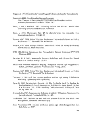 444
Anggorodi. 1995. Nutrisi Aneka Ternak Unggas.PT. Gramedia Pustaka Utama, Jakarta
Anangsutir. 2010. Diperhitungkan Ransum Seimbang.
http://www.scribd.com/doc/21859498/43/Diperhitungkan-ransum-
seimbang. Di download hari Rabu, 20 Juni 2012.
Baker, S. and T. Herrman. 2002. Evaluating Particle Size. MF2051. Kansas State
University Research and Extension, Manhattan.
Bates, L. 2003. Microscopy: Fast QA to characteristics raw materials. Feed
International, October 2003:28-29.
Bouman, G.W. 2004. Animal Nutrition Background. Internatioal Course on Poultry
Husbandry. PTC+ Barneveld. The Netherlands.
Bouman, G.W. 2004. Poultry Nutrition. Internatioal Course on Poultry Husbandry.
PTC+ Barneveld. The Netherlands.
BPTB NTB, Strategi Pakan pada Sapi Potong, Juknis Ransum Seimbang, BPTP NTB,
Mataram. 2008
Baraniah, M. A. 2009. Mewaspadai Penyakit Berbahaya pada Hewan dan Ternak.
Cetakan 1. Penebar Swadaya. Jakarta.
Balai Besar Pelatihan Peternakan Kupang, “Menyusun Ransum sapi Penggemukan”
Bahan Ajar, Diklat Agribisnis Peternakan Sapi Potong, 2010.
Bouman, G.W. 2004. Animal Nutrition Background. Internatioal Course on Poultry
Husbandry. PTC+ Barneveld. The Netherlands
Chuzaemi. S. 2002 Arah dan sasaran penelitian nutrien sapi potong di Indonesia.
Workshop Sapi Potong. Lolit Sapi Potong.
Carre, B. 2002. Carbohydrate Chemistry Of The Feedstuffs Used For Poultry. In:
Poultry Feedstuffs: Supply, Composition, And Nutritive Value. Mcnab, J.M. And
K.N. Boorman (Eds.). Cabi Publishing, Cab International, Wallingford, Oxon,
Uk. Pp. 688 – 701.
Cromwell, G.L. 1989. Requirements, Biological Availability Of Calcium, Phosphorus For
Swine Evaluated. Feedstuffs 60(23): 16 – 25.
Divakaran,S. 2003. Moisture in feed and food product: It is not just water. Feed
Management, September 2003 Vol. 54(7)
Dinas Peternakan NTB, Simulasi pemberian pakan sapi, Juknis Penggemukan Sapi
Bali, Mataram, 2007
 