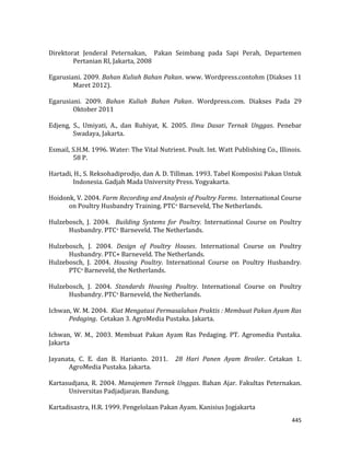 445
Direktorat Jenderal Peternakan, Pakan Seimbang pada Sapi Perah, Departemen
Pertanian RI, Jakarta, 2008
Egarusiani. 2009. Bahan Kuliah Bahan Pakan. www. Wordpress.contohm (Diakses 11
Maret 2012).
Egarusiani. 2009. Bahan Kuliah Bahan Pakan. Wordpress.com. Diakses Pada 29
Oktober 2011
Edjeng, S., Umiyati, A., dan Ruhiyat, K. 2005. Ilmu Dasar Ternak Unggas. Penebar
Swadaya, Jakarta.
Esmail, S.H.M. 1996. Water: The Vital Nutrient. Poult. Int. Watt Publishing Co., Illinois.
58 P.
Hartadi, H., S. Reksohadiprodjo, dan A. D. Tillman. 1993. Tabel Komposisi Pakan Untuk
Indonesia. Gadjah Mada University Press. Yogyakarta.
Hoidonk, V. 2004. Farm Recording and Analysis of Poultry Farms. International Course
on Poultry Husbandry Training. PTC+ Barneveld, The Netherlands.
Hulzebosch, J. 2004. Building Systems for Poultry. International Course on Poultry
Husbandry. PTC+ Barneveld. The Netherlands.
Hulzebosch, J. 2004. Design of Poultry Houses. International Course on Poultry
Husbandry. PTC+ Barneveld. The Netherlands.
Hulzebosch, J. 2004. Housing Poultry. International Course on Poultry Husbandry.
PTC+ Barneveld, the Netherlands.
Hulzebosch, J. 2004. Standards Housing Poultry. International Course on Poultry
Husbandry. PTC+ Barneveld, the Netherlands.
Ichwan, W. M. 2004. Kiat Mengatasi Permasalahan Praktis : Membuat Pakan Ayam Ras
Pedaging. Cetakan 3. AgroMedia Pustaka. Jakarta.
Ichwan, W. M., 2003. Membuat Pakan Ayam Ras Pedaging. PT. Agromedia Pustaka.
Jakarta
Jayanata, C. E. dan B. Harianto. 2011. 28 Hari Panen Ayam Broiler. Cetakan 1.
AgroMedia Pustaka. Jakarta.
Kartasudjana, R. 2004. Manajemen Ternak Unggas. Bahan Ajar. Fakultas Peternakan.
Universitas Padjadjaran. Bandung.
Kartadisastra, H.R. 1999. Pengelolaan Pakan Ayam. Kanisius Jogjakarta
 