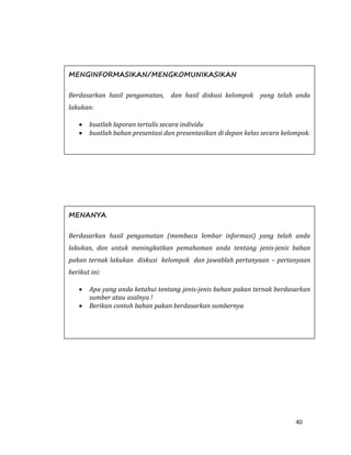 40
MENANYA
Berdasarkan hasil pengamatan (membaca lembar informasi) yang telah anda
lakukan, dan untuk meningkatkan pemahaman anda tentang jenis-jenis bahan
pakan ternak lakukan diskusi kelompok dan jawablah pertanyaan – pertanyaan
berikut ini:
 Apa yang anda ketahui tentang jenis-jenis bahan pakan ternak berdasarkan
sumber atau asalnya !
 Berikan contoh bahan pakan berdasarkan sumbernya
MENGINFORMASIKAN/MENGKOMUNIKASIKAN
Berdasarkan hasil pengamatan, dan hasil diskusi kelompok yang telah anda
lakukan:
 buatlah laporan tertulis secara individu
 buatlah bahan presentasi dan presentasikan di depan kelas secara kelompok.
 
