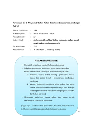 41
Pertemuan Ke 2 Mengamati Bahan Pakan dan Pakan Berdasarkan Kandungan
Nutrisi
Satuan Pendidikan : SMK
Mata Pelajaran : Dasar-dasar Pakan Ternak
Kelas/Semester : X/1
Materi Pokok : Melakukan identifikasi bahan pakan dan pakan ternak
berdasarkan kandungan nutrisi
Pertemuan Ke- : Ke 2
Alokasi Waktu : 4 x 45 Menit (1 kali tatap muka)
MENGAMATI / OBSERVASI :
 Bentuklah kelas Anda menjadi beberapa kelompok
 Lakukan pengamatan jenis–jenis bahan pakan dan pakan
ternak berdasarkan kandungan nutrisinya dengan cara :
 Membaca uraian materi tentang jenis–jenis bahan
pakan dan pakan ternak berdasarkan kandungan
nutrisinya
 Mencari informasi jenis–jenis bahan pakan dan pakan
ternak berdasarkan kandungan nutrisinya dari berbagai
sumber (dari internet, wawancara dengan pihak industri,
dari bahan ajar lain)
 Mengamati jenis–jenis bahan pakan dan pakan ternak
berdasarkan kandungan nutrisinya
Jangan lupa… kaidah dalam prensentasi, biasakan memberi salam,
tertib, siswa aktif, tanggungjawab, disiplin dan kerjasama.
 