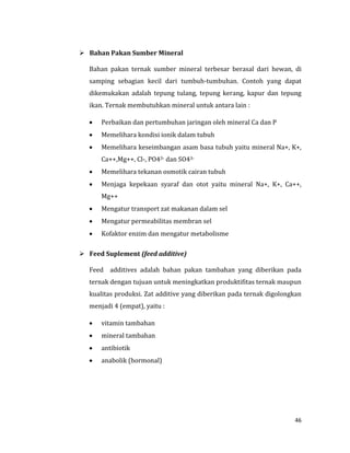 46
 Bahan Pakan Sumber Mineral
Bahan pakan ternak sumber mineral terbesar berasal dari hewan, di
samping sebagian kecil dari tumbuh-tumbuhan. Contoh yang dapat
dikemukakan adalah tepung tulang, tepung kerang, kapur dan tepung
ikan. Ternak membutuhkan mineral untuk antara lain :
 Perbaikan dan pertumbuhan jaringan oleh mineral Ca dan P
 Memelihara kondisi ionik dalam tubuh
 Memelihara keseimbangan asam basa tubuh yaitu mineral Na+, K+,
Ca++,Mg++, Cl-, PO43- dan SO43-
 Memelihara tekanan osmotik cairan tubuh
 Menjaga kepekaan syaraf dan otot yaitu mineral Na+, K+, Ca++,
Mg++
 Mengatur transport zat makanan dalam sel
 Mengatur permeabilitas membran sel
 Kofaktor enzim dan mengatur metabolisme
 Feed Suplement (feed additive)
Feed additives adalah bahan pakan tambahan yang diberikan pada
ternak dengan tujuan untuk meningkatkan produktifitas ternak maupun
kualitas produksi. Zat additive yang diberikan pada ternak digolongkan
menjadi 4 (empat), yaitu :
 vitamin tambahan
 mineral tambahan
 antibiotik
 anabolik (hormonal)
 