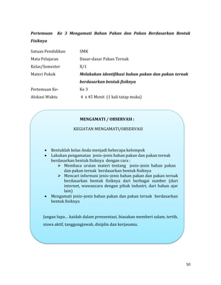 50
Pertemuan Ke 3 Mengamati Bahan Pakan dan Pakan Berdasarkan Bentuk
Fisiknya
Satuan Pendidikan SMK
Mata Pelajaran Dasar-dasar Pakan Ternak
Kelas/Semester X/1
Materi Pokok Melakukan identifikasi bahan pakan dan pakan ternak
berdasarkan bentuk fisiknya
Pertemuan Ke- Ke 3
Alokasi Waktu 4 x 45 Menit (1 kali tatap muka)
MENGAMATI / OBSERVASI :
KEGIATAN MENGAMATI/OBSERVASI
 Bentuklah kelas Anda menjadi beberapa kelompok
 Lakukan pengamatan jenis–jenis bahan pakan dan pakan ternak
berdasarkan bentuk fisiknya dengan cara :
 Membaca uraian materi tentang jenis–jenis bahan pakan
dan pakan ternak berdasarkan bentuk fisiknya
 Mencari informasi jenis–jenis bahan pakan dan pakan ternak
berdasarkan bentuk fisiknya dari berbagai sumber (dari
internet, wawancara dengan pihak industri, dari bahan ajar
lain)
 Mengamati jenis–jenis bahan pakan dan pakan ternak berdasarkan
bentuk fisiknya
Jangan lupa… kaidah dalam prensentasi, biasakan memberi salam, tertib,
siswa aktif, tanggungjawab, disiplin dan kerjasama.
 