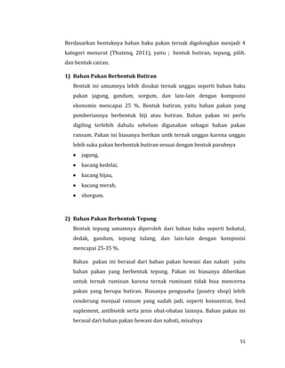 51
Berdasarkan bentuknya bahan baku pakan ternak digolongkan menjadi 4
kategori menurut (Thutenq, 2011), yaitu ; bentuk butiran, tepung, pilih.
dan bentuk cairan.
1) Bahan Pakan Berbentuk Butiran
Bentuk ini umumnya lebih disukai ternak unggas seperti bahan baku
pakan jagung, gandum, sorgum, dan lain-lain dengan komposisi
ekonomis mencapai 25 %. Bentuk butiran, yaitu bahan pakan yang
pemberiannya berbentuk biji atau butiran. Bahan pakan ini perlu
digiling terlebih dahulu sebelum digunakan sebagai bahan pakan
ransum. Pakan ini biasanya berikan untk ternak unggas karena unggas
lebih suka pakan berbentuk butiran sesuai dengan bentuk paruhnya
 jagung,
 kacang kedelai,
 kacang hijau,
 kacang merah,
 shorgum.
2) Bahan Pakan Berbentuk Tepung
Bentuk tepung umumnya diperoleh dari bahan baku seperti bekatul,
dedak, gandum, tepung tulang, dan lain-lain dengan komposisi
mencapai 25-35 %.
Bahan pakan ini berasal dari bahan pakan hewani dan nabati yaitu
bahan pakan yang berbentuk tepung. Pakan ini biasanya diberikan
untuk ternak ruminan karena ternak ruminant tidak bisa mencerna
pakan yang berupa butiran. Biasanya pengusaha (poutry shop) lebih
cenderung menjual ransum yang sudah jadi, seperti konsentrat, feed
suplement, antibiotik serta jenis obat-obatan lainnya. Bahan pakan ini
berasal dari bahan pakan hewani dan nabati, misalnya
 