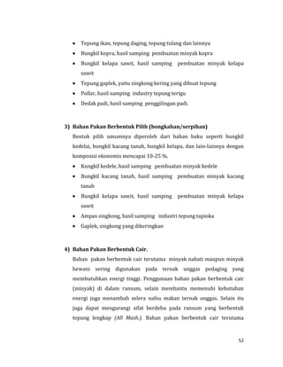 52
 Tepung ikan, tepung daging, tepung tulang dan lainnya
 Bungkil kopra, hasil samping pembuatan minyak kopra
 Bungkil kelapa sawit, hasil samping pembuatan minyak kelapa
sawit
 Tepung gaplek, yaitu singkong kering yang dibuat tepung
 Pollar, hasil samping industry tepung terigu
 Dedak padi, hasil samping penggilingan padi.
3) Bahan Pakan Berbentuk Pilih (bongkahan/serpihan)
Bentuk pilih umumnya diperoleh dari bahan baku seperti bungkil
kedelai, bungkil kacang tanah, bungkil kelapa, dan lain-lainnya dengan
komposisi ekonomis mencapai 10-25 %.
 Kungkil kedele, hasil samping pembuatan minyak kedele
 Bungkil kacang tanah, hasil samping pembuatan minyak kacang
tanah
 Bungkil kelapa sawit, hasil samping pembuatan minyak kelapa
sawit
 Ampas singkong, hasil samping industri tepung tapioka
 Gaplek, singkong yang dikeringkan
4) Bahan Pakan Berbentuk Cair.
Bahan pakan berbentuk cair terutama minyak nabati maupun minyak
hewani sering digunakan pada ternak unggas pedaging yang
membutuhkan energi tinggi. Penggunaan bahan pakan berbentuk cair
(minyak) di dalam ransum, selain membantu memenuhi kebutuhan
energi juga menambah selera nafsu makan ternak unggas. Selain itu
juga dapat mengurangi sifat berdebu pada ransum yang berbentuk
tepung lengkap (All Mash.). Bahan pakan berbentuk cair terutama
 