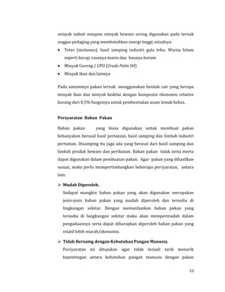 53
minyak nabati maupun minyak hewani sering digunakan pada ternak
unggas pedaging yang membutuhkan energi tinggi, misalnya
 Tetes (molasses), hasil samping industri gula tebu. Warna hitam
seperti kecap, rasanya manis dan baunya harum
 Minyak Goreng / CPO (Crude Palm Oil)
 Minyak ikan dan lainnya
Pada umummya pakan ternak menggunakan bentuk cair yang berupa
minyak ikan dan minyak kedelai dengan komposisi ekonomis relative
kurang dari 0,5% fungsinya untuk pembentukan asam lemak bebas.
Persyaratan Bahan Pakan
Bahan pakan yang biasa digunakan untuk membuat pakan
kebanyakan berasal hasil pertanian, hasil samping dan limbah industri
pertanian. Disamping itu juga ada yang berasal dari hasil samping dan
limbah produk hewani dan perikanan. Bahan pakan tidak serta merta
dapat digunakan dalam pembuatan pakan. Agar pakan yang dihasilkan
sesuai, maka perlu mempertimbangkan beberapa persyaratan, antara
lain:
 Mudah Diperoleh.
Sedapat mungkin bahan pakan yang akan digunakan merupakan
jenis-jenis bahan pakan yang mudah diperoleh dan tersedia di
lingkungan sekitar. Dengan memanfaatkan bahan pakan yang
tersedia di lungkungan sekitar maka akan mempermudah dalam
pengadaannya serta dapat diharapkan diperoleh bahan pakan yang
relatif lebih murah/ekonomis.
 Tidak Bersaing dengan Kebutuhan Pangan Manusia.
Persyaratan ini ditujukan agar tidak terjadi tarik menarik
kepentingan antara kebutuhan pangan manusia dengan pakan
 