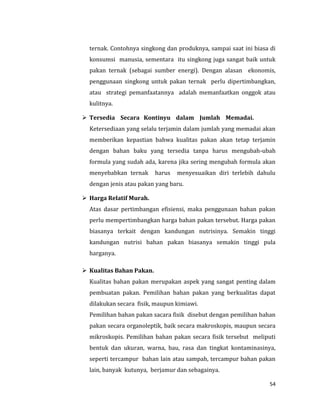 54
ternak. Contohnya singkong dan produknya, sampai saat ini biasa di
konsumsi manusia, sementara itu singkong juga sangat baik untuk
pakan ternak (sebagai sumber energi). Dengan alasan ekonomis,
penggunaan singkong untuk pakan ternak perlu dipertimbangkan,
atau strategi pemanfaatannya adalah memanfaatkan onggok atau
kulitnya.
 Tersedia Secara Kontinyu dalam Jumlah Memadai.
Ketersediaan yang selalu terjamin dalam jumlah yang memadai akan
memberikan kepastian bahwa kualitas pakan akan tetap terjamin
dengan bahan baku yang tersedia tanpa harus mengubah-ubah
formula yang sudah ada, karena jika sering mengubah formula akan
menyebabkan ternak harus menyesuaikan diri terlebih dahulu
dengan jenis atau pakan yang baru.
 Harga Relatif Murah.
Atas dasar pertimbangan efisiensi, maka penggunaan bahan pakan
perlu mempertimbangkan harga bahan pakan tersebut. Harga pakan
biasanya terkait dengan kandungan nutrisinya. Semakin tinggi
kandungan nutrisi bahan pakan biasanya semakin tinggi pula
harganya.
 Kualitas Bahan Pakan.
Kualitas bahan pakan merupakan aspek yang sangat penting dalam
pembuatan pakan. Pemilihan bahan pakan yang berkualitas dapat
dilakukan secara fisik, maupun kimiawi.
Pemilihan bahan pakan sacara fisik disebut dengan pemilihan bahan
pakan secara organoleptik, baik secara makroskopis, maupun secara
mikroskopis. Pemilihan bahan pakan secara fisik tersebut meliputi
bentuk dan ukuran, warna, bau, rasa dan tingkat kontaminasinya,
seperti tercampur bahan lain atau sampah, tercampur bahan pakan
lain, banyak kutunya, berjamur dan sebagainya.
 
