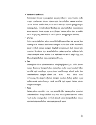55
 Bentuk dan ukuran
Bentuk dan ukuran bahan pakan akan membawa konsekwensi pada
proses pembuatan pakan, volume dan harga bahan pakan tersebut.
Dalam proses pembuatan pakan salah satunya adalah penggilingan
bahan pakan. Semakin besar bentuk dan ukuran bahan pakan maka
akan semakin lama proses penggilingan bahan pakan dan semakin
besar biaya yang dikeluarkan untuk proses penggilingan tersebut
 Warna
Beberapa jenis bahan pakan memiliki kekhasan dalam hal warna. Jika
bahan pakan tersebut tercampur dengan bahan lain maka warnanya
akan berubah sesuai dengan tingkat kontaminasi dari bahan lain
tersebut. Demikian juga apabila bahan pakan tersebut sudah terlalu
lama disimpan maka warna akan berubah dan tidak segar lagi jika
dibandingkan bahan pakan yang masih baru.
 Bau
Setiap jenis bahan pakan memiliki bau yang spesifik, jika suatu bahan
pakan dicampur dengan bahan pakan lain maka baunya sudah tidak
spesifik lagi, contohnya tepung ikan, bau khasnya adalah amis, jika
terkontaminasi dengan bahan lain maka bau amis akan
berkurang. Bau juga berkaitan dengan kualitas. Bahan pakan yang
sudah rusak, maka baunya tidak spesifik lagi seperti bahan pakan
yang masih segar.
 Rasa
Bahan pakan memiliki rasa yang spesifik. Jika bahan pakan tersebut
terkontaminasi dengan bahan lain, atau bahan pakan tersebut sudah
rusak maka rasanya akan berubah (tidak sama) dengan bahan pakan
yang asli maupun bahan pakan yang masih segar.
 