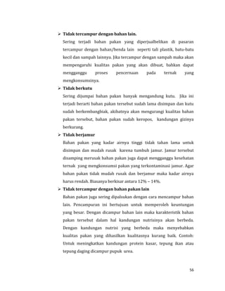 56
 Tidak tercampur dengan bahan lain.
Sering terjadi bahan pakan yang diperjualbelikan di pasaran
tercampur dengan bahan/benda lain seperti tali plastik, batu-batu
kecil dan sampah lainnya. Jika tercampur dengan sampah maka akan
mempengaruhi kualitas pakan yang akan dibuat, bahkan dapat
mengganggu proses pencernaan pada ternak yang
mengkonsumsinya.
 Tidak berkutu
Sering dijumpai bahan pakan banyak mengandung kutu. Jika ini
terjadi berarti bahan pakan tersebut sudah lama disimpan dan kutu
sudah berkembangbiak, akibatnya akan mengurangi kualitas bahan
pakan tersebut, bahan pakan sudah keropos, kandungan gizinya
berkurang.
 Tidak berjamur
Bahan pakan yang kadar airnya tinggi tidak tahan lama untuk
disimpan dan mudah rusak karena tumbuh jamur. Jamur tersebut
disamping merusak bahan pakan juga dapat mengganggu kesehatan
ternak yang mengkonsumsi pakan yang terkontaminasi jamur. Agar
bahan pakan tidak mudah rusak dan berjamur maka kadar airnya
harus rendah. Biasanya berkisar antara 12% – 14%.
 Tidak tercampur dengan bahan pakan lain
Bahan pakan juga sering dipalsukan dengan cara mencampur bahan
lain. Pencampuran ini bertujuan untuk memperoleh keuntungan
yang besar. Dengan dicampur bahan lain maka karakteristik bahan
pakan tersebut dalam hal kandungan nutrisinya akan berbeda.
Dengan kandungan nutrisi yang berbeda maka menyebabkan
kualitas pakan yang dihasilkan kualitasnya kurang baik. Contoh:
Untuk meningkatkan kandungan protein kasar, tepung ikan atau
tepung daging dicampur pupuk urea.
 