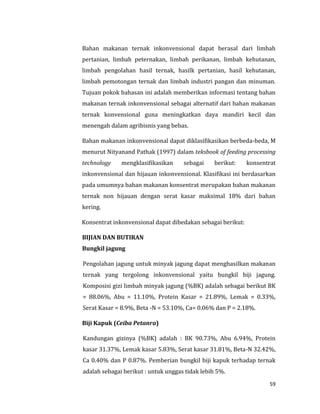 59
Bahan makanan ternak inkonvensional dapat berasal dari limbah
pertanian, limbah peternakan, limbah perikanan, limbah kehutanan,
limbah pengolahan hasil ternak, hasilk pertanian, hasil kehutanan,
limbah pemotongan ternak dan limbah industri pangan dan minuman.
Tujuan pokok bahasan ini adalah memberikan informasi tentang bahan
makanan ternak inkonvensional sebagai alternatif dari bahan makanan
ternak konvensional guna meningkatkan daya mandiri kecil dan
menengah dalam agribisnis yang bebas.
Bahan makanan inkonvensional dapat diklasifikasikan berbeda-beda, M
menurut Nityanand Pathak (1997) dalam teksbook of feeding processing
technology mengklasifikasikan sebagai berikut: konsentrat
inkonvensional dan hijauan inkonvensional. Klasifikasi ini berdasarkan
pada umumnya bahan makanan konsentrat merupakan bahan makanan
ternak non hijauan dengan serat kasar maksimal 18% dari bahan
kering.
Konsentrat inkonvensional dapat dibedakan sebagai berikut:
BIJIAN DAN BUTIRAN
Bungkil jagung
Pengolahan jagung untuk minyak jagung dapat menghasilkan makanan
ternak yang tergolong inkonvensional yaitu bungkil biji jagung.
Komposisi gizi limbah minyak jagung (%BK) adalah sebagai berikut BK
= 88.06%, Abu = 11.10%, Protein Kasar = 21.89%, Lemak = 0.33%,
Serat Kasar = 8.9%, Beta -N = 53.10%, Ca= 0.06% dan P = 2.18%.
Biji Kapuk (Ceiba Petanra)
Kandungan gizinya (%BK) adalah : BK 90.73%, Abu 6.94%, Protein
kasar 31.37%, Lemak kasar 5.83%, Serat kasar 31.81%, Beta-N 32.42%,
Ca 0.40% dan P 0.87%. Pemberian bungkil biji kapuk terhadap ternak
adalah sebagai berikut : untuk unggas tidak lebih 5%.
 