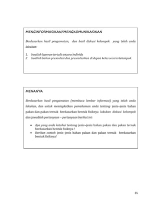 65
MENGINFORMASIKAN/MENGKOMUNIKASIKAN
Berdasarkan hasil pengamatan, dan hasil diskusi kelompok yang telah anda
lakukan:
1. buatlah laporan tertulis secara individu
2. buatlah bahan presentasi dan presentasikan di depan kelas secara kelompok.
MENANYA
Berdasarkan hasil pengamatan (membaca lembar informasi) yang telah anda
lakukan, dan untuk meningkatkan pemahaman anda tentang jenis–jenis bahan
pakan dan pakan ternak berdasarkan bentuk fisiknya lakukan diskusi kelompok
dan jawablah pertanyaan – pertanyaan berikut ini:
 Apa yang anda ketahui tentang jenis–jenis bahan pakan dan pakan ternak
berdasarkan bentuk fisiknya !
 Berikan contoh jenis–jenis bahan pakan dan pakan ternak berdasarkan
bentuk fisiknya!
 