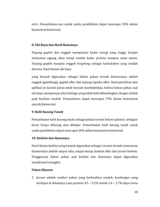 69
vitro. Pemanfaatan-nya untuk usaha pembibitan dapat mencapai 20% dalam
konsentrat komersial.
8. Ubi Kayu dan Hasil Ikutannya
Tepung gaplek dan onggok mempunyai kadar energi yang tinggi, hampir
menyamai jagung, akan tetapi rendah kadar protein maupun asam amino.
Tepung gaplek maupun onggok tergolong sebagai karbohidrat yang mudah
dicerna. Hasil ikutan ubi kayu
yang banyak digunakan sebagai bahan pakan ternak diantaranya adalah
onggok (gamblong), gaplek afkir dan tepung tapioka afkir. Hasil penelitian dan
aplikasi di daerah panas telah banyak membuktikan, bahwa bahan pakan asal
ubi kayu mempunyai nilai biologis yang lebih baik dibandingkan dengan dedak
padi kualitas rendah. Pemanfaatan dapat mencapai 75% dalam konsentrat
murah/komersial.
9. Kulit Kacang Tanah
Pemanfaatan kulit kacang tanah sebagai pakan ternak belum optimal; sebagian
besar hanya dibuang atau dibakar. Pemanfaatan kulit kacang tanah untuk
usaha pembibitan dapat mencapai 20% dalam konsentrat komersial.
10. Kedelai dan Ikutannya
Hasil ikutan kedelai yang banyak digunakan sebagai ransum ternak ruminansia
diantaranya adalah ampas tahu, ampas kecap, kedelai afkir dan jerami kedelai.
Penggunaan bahan pakan asal kedelai dan ikutannya dapat digunakan
semaksimal mungkin.
Pakan Hijauan
1. Jerami adalah sumber pakan yang berkualitas rendah, kandungan yang
terdapat di dalamnya yaitu protein 4,5 – 5,5% lemak 1,4 – 1,7% daya cerna
 