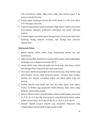 70
30% (seandainya makan 10kg jerami maka yang diserap hanya 3 kg,
lainnya menjadi kotoran).
2. Rumput gajah kandungan protein 8,4-11,4% lemak 1,7-1,9% serat kasar
29,5-33% daya cerna 52%.
3. Tanaman leguminosae semak berprotein tinggi seperti Lamtoro (Leucaena
leucocephala), Kaliandra (Calliandra calothrysus) dan Gamal (Gliricidia
sepium).
4. Tanaman legum merambat seperti Kacang Sentro (Centrosema pubescens),
Kembang Telang (Clitoria ternatea), dan Kacang Ruji (Pueraria
phaseoloides).
Nutrisi pada Pakan
1. Bahan organik adalah bahan yang mengandung karbon sisa dari
pembakaran.
2. Bahan Kering (BK): Adalah berat konstan bahan pakan setelah dihilangkan
kandungan airnya dengan pemanasan 105 OC.
3. Lemak adalah suatu substansi padat atau lunak pada suhu kamar, terdiri
dari sebagain besar trigliseride dan asam-asam lemak.
4. Serat kasar adalah perpanjangan sel-sel tanaman yang saling melekat yang
pada keadaan dewasa tidak berproton-plasma. Terdapat pada jaringan
vascular dari anaman, merupakan bagian dari bahan pakan yang sulit
dicerna.
5. Protein: Nutrien yang terdiri dari satu atau lebih ikatan asam amino.
Protein ini disebut juga polypeptide sebab beberapa asam amino saling
berikatan dalam ikatan peptide.
6. Mineral: Mineral makro yang dibutuhkan dalam jumlah banyak, antara lain
Ca, P, K, Na, Cl, S dan Mg, mineral mikro yang dibutuhkan dalam jumlah
sedikit, antara lain Fe, Za, Cu, Mo, Se, Mn, Co, Cr, Sn, V, F, Si, Ni dan As.
7. Vitamin: Adalah senyawa organik yang merupakan komponen yang
terdapat dalam ransum pakan dengan jumlah sedikit.
 