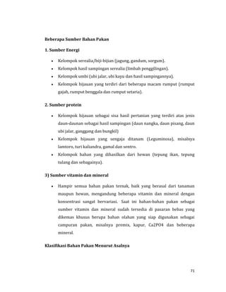 71
Beberapa Sumber Bahan Pakan
1. Sumber Energi
 Kelompok serealia/biji-bijian (jagung, gandum, sorgum).
 Kelompok hasil sampingan serealia (limbah penggilingan).
 Kelompok umbi (ubi jalar, ubi kayu dan hasil sampingannya).
 Kelompok hijauan yang terdiri dari beberapa macam rumput (rumput
gajah, rumput benggala dan rumput setaria).
2. Sumber protein
 Kelompok hijauan sebagai sisa hasil pertanian yang terdiri atas jenis
daun-daunan sebagai hasil sampingan (daun nangka, daun pisang, daun
ubi jalar, ganggang dan bungkil)
 Kelompok hijauan yang sengaja ditanam (Leguminosa), misalnya
lamtoro, turi kaliandra, gamal dan sentro.
 Kelompok bahan yang dihasilkan dari hewan (tepung ikan, tepung
tulang dan sebagainya).
3) Sumber vitamin dan mineral
 Hampir semua bahan pakan ternak, baik yang berasal dari tanaman
maupun hewan, mengandung beberapa vitamin dan mineral dengan
konsentrasi sangat bervariasi. Saat ini bahan-bahan pakan sebagai
sumber vitamin dan mineral sudah tersedia di pasaran bebas yang
dikemas khusus berupa bahan olahan yang siap digunakan sebagai
campuran pakan, misalnya premix, kapur, Ca2PO4 dan beberapa
mineral.
Klasifikasi Bahan Pakan Menurut Asalnya
 