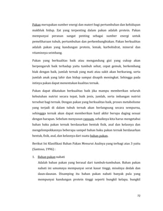 72
Pakan merupakan sumber energi dan materi bagi pertumbuhan dan kehidupan
makhluk hidup. Zat yang terpenting dalam pakan adalah protein. Pakan
mempunyai peranan sangat penting sebagai sumber energi untuk
pemeliharaan tubuh, pertumbuhan dan perkembangbiakan. Pakan berkualitas
adalah pakan yang kandungan protein, lemak, karbohidrat, mineral dan
vitaminnya seimbang.
Pakan yang berkualitas baik atau mengandung gizi yang cukup akan
berpengaruh baik terhadap yaitu tumbuh sehat, cepat gemuk, berkembang
biak dengan baik, jumlah ternak yang mati atau sakit akan berkurang, serta
jumlah anak yang lahir dan hidup sampai disapih meningkat. Sehingga pada
intinya pakan dapat menentukan kualitas ternak.
Pakan dapat dikatakan berkualitas baik jika mampu memberikan seluruh
kebutuhan nutrisi secara tepat, baik jenis, jumlah, serta imbangan nutrisi
tersebut bagi ternak. Dengan pakan yang berkualitas baik, proses metabolisme
yang terjadi di dalam tubuh ternak akan berlangsung secara sempurna,
sehinggga ternak akan dapat memberikan hasil akhir berupa daging sesuai
dengan harapan. Sebelum menyusun ransum, sebaiknya kita harus mengetahui
bahan baku pakan ternak berdasarkan bentuk fisik, asal dan kelasnya dan
mengelompokkannya beberapa sampel bahan baku pakan ternak berdasarkan
bentuk, fisik, asal, dan kelasnya dari suatu bahan pakan.
Berikut Ini Klasifikasi Bahan Pakan Menurut Asalnya yang terbagi atas 3 yaitu
(Santoso, 1996) :
1. Bahan pakan nabati
Adalah bahan pakan yang berasal dari tumbuh-tumbuhan. Bahan pakan
nabati ini umumnya mempunyai serat kasar tinggi, misalnya dedak dan
daun-daunan. Disamping itu bahan pakan nabati banyak pula yang
mempunyai kandungan protein tinggi seperti bungkil kelapa. bungkil
 