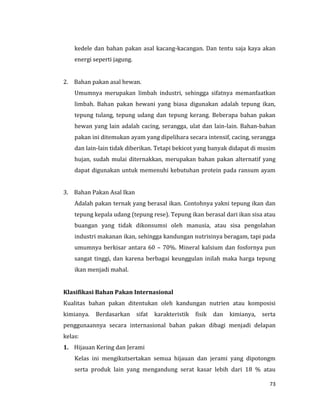 73
kedele dan bahan pakan asal kacang-kacangan. Dan tentu saja kaya akan
energi seperti jagung.
2. Bahan pakan asal hewan.
Umumnya merupakan limbah industri, sehingga sifatnya memanfaatkan
limbah. Bahan pakan hewani yang biasa digunakan adalah tepung ikan,
tepung tulang, tepung udang dan tepung kerang. Beberapa bahan pakan
hewan yang lain adalah cacing, serangga, ulat dan lain-lain. Bahan-bahan
pakan ini ditemukan ayam yang dipelihara secara intensif, cacing, serangga
dan lain-lain tidak diberikan. Tetapi bekicot yang banyak didapat di musim
hujan, sudah mulai diternakkan, merupakan bahan pakan alternatif yang
dapat digunakan untuk memenuhi kebutuhan protein pada ransum ayam
3. Bahan Pakan Asal Ikan
Adalah pakan ternak yang berasal ikan. Contohnya yakni tepung ikan dan
tepung kepala udang (tepung rese). Tepung ikan berasal dari ikan sisa atau
buangan yang tidak dikonsumsi oleh manusia, atau sisa pengolahan
industri makanan ikan, sehingga kandungan nutrisinya beragam, tapi pada
umumnya berkisar antara 60 – 70%. Mineral kalsium dan fosfornya pun
sangat tinggi, dan karena berbagai keunggulan inilah maka harga tepung
ikan menjadi mahal.
Klasifikasi Bahan Pakan Internasional
Kualitas bahan pakan ditentukan oleh kandungan nutrien atau komposisi
kimianya. Berdasarkan sifat karakteristik fisik dan kimianya, serta
penggunaannya secara internasional bahan pakan dibagi menjadi delapan
kelas:
1. Hijauan Kering dan Jerami
Kelas ini mengikutsertakan semua hijauan dan jerami yang dipotongm
serta produk lain yang mengandung serat kasar lebih dari 18 % atau
 