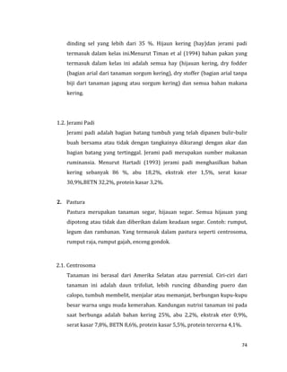 74
dinding sel yang lebih dari 35 %. Hijaun kering (hay)dan jerami padi
termasuk dalam kelas ini.Menurut Timan et al (1994) bahan pakan yang
termasuk dalam kelas ini adalah semua hay (hijauan kering, dry fodder
(bagian arial dari tanaman sorgum kering), dry stoffer (bagian arial tanpa
biji dari tanaman jagung atau sorgum kering) dan semua bahan makana
kering.
1.2. Jerami Padi
Jerami padi adalah bagian batang tumbuh yang telah dipanen bulir-bulir
buah bersama atau tidak dengan tangkainya dikurangi dengan akar dan
bagian batang yang tertinggal. Jerami padi merupakan sumber makanan
ruminansia. Menurut Hartadi (1993) jerami padi menghasilkan bahan
kering sebanyak 86 %, abu 18,2%, ekstrak eter 1,5%, serat kasar
30,9%,BETN 32,2%, protein kasar 3,2%.
2. Pastura
Pastura merupakan tanaman segar, hijauan segar. Semua hijauan yang
dipotong atau tidak dan diberikan dalam keadaan segar. Contoh: rumput,
legum dan rambanan. Yang termasuk dalam pastura seperti centrosoma,
rumput raja, rumput gajah, enceng gondok.
2.1. Centrosoma
Tanaman ini berasal dari Amerika Selatan atau parrenial. Ciri-ciri dari
tanaman ini adalah daun trifoliat, lebih runcing dibanding puero dan
calopo, tumbuh membelit, menjalar atau memanjat, berbungan kupu-kupu
besar warna ungu muda kemerahan. Kandungan nutrisi tanaman ini pada
saat berbunga adalah bahan kering 25%, abu 2,2%, ekstrak eter 0,9%,
serat kasar 7,8%, BETN 8,6%, protein kasar 5,5%, protein tercerna 4,1%.
 