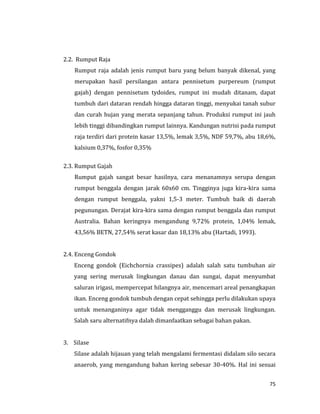 75
2.2. Rumput Raja
Rumput raja adalah jenis rumput baru yang belum banyak dikenal, yang
merupakan hasil persilangan antara pennisetum purpereum (rumput
gajah) dengan pennisetum tydoides, rumput ini mudah ditanam, dapat
tumbuh dari dataran rendah hingga dataran tinggi, menyukai tanah subur
dan curah hujan yang merata sepanjang tahun. Produksi rumput ini jauh
lebih tinggi dibandingkan rumput lainnya. Kandungan nutrisi pada rumput
raja terdiri dari protein kasar 13,5%, lemak 3,5%, NDF 59,7%, abu 18,6%,
kalsium 0,37%, fosfor 0,35%
2.3. Rumput Gajah
Rumput gajah sangat besar hasilnya, cara menanamnya serupa dengan
rumput benggala dengan jarak 60x60 cm. Tingginya juga kira-kira sama
dengan rumput benggala, yakni 1,5-3 meter. Tumbuh baik di daerah
pegunungan. Derajat kira-kira sama dengan rumput benggala dan rumput
Australia. Bahan keringnya mengandung 9,72% protein, 1,04% lemak,
43,56% BETN, 27,54% serat kasar dan 18,13% abu (Hartadi, 1993).
2.4. Enceng Gondok
Enceng gondok (Eichchornia crassipes) adalah salah satu tumbuhan air
yang sering merusak lingkungan danau dan sungai, dapat menyumbat
saluran irigasi, mempercepat hilangnya air, mencemari areal penangkapan
ikan. Enceng gondok tumbuh dengan cepat sehingga perlu dilakukan upaya
untuk menanganinya agar tidak mengganggu dan merusak lingkungan.
Salah saru alternatifnya dalah dimanfaatkan sebagai bahan pakan.
3. Silase
Silase adalah hijauan yang telah mengalami fermentasi didalam silo secara
anaerob, yang mengandung bahan kering sebesar 30-40%. Hal ini sesuai
 