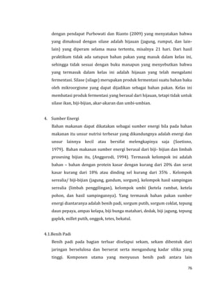 76
dengan pendapat Purbowati dan Rianto (2009) yang menyatakan bahwa
yang dimaksud dengan silase adalah hijauan (jagung, rumput, dan lain-
lain) yang diperam selama masa tertentu, misalnya 21 hari. Dari hasil
praktikum tidak ada satupun bahan pakan yang masuk dalam kelas ini,
sehingga tidak sesuai dengan buku manapun yang menyebutkan bahwa
yang termasuk dalam kelas ini adalah hijauan yang telah mengalami
fermentasi. Silase (silage) merupakan produk fermentasi suatu bahan baku
oleh mikroorgisme yang dapat dijadikan sebagai bahan pakan. Kelas ini
membatasi produk fermentasi yang berasal dari hijauan, tetapi tidak untuk
silase ikan, biji-bijian, akar-akaran dan umbi-umbian.
4. Sumber Energi
Bahan makanan dapat dikatakan sebagai sumber energi bila pada bahan
makanan itu unsur nutrisi terbesar yang dikandungnya adalah energi dan
unsur lainnya kecil atau bersifat melengkapinya saja (Soetisno,
1979). Bahan makanan sumber energi berasal dari biji- bijian dan limbah
prosesing bijian itu, (Anggorodi, 1994). Termasuk kelompok ini adalah
bahan – bahan dengan protein kasar dengan kurang dari 20% dan serat
kasar kurang dari 18% atau dinding sel kurang dari 35% . Kelompok
serealia/ biji-bijian (jagung, gandum, sorgum), kelompok hasil sampingan
serealia (limbah penggilingan), kelompok umbi (ketela rambat, ketela
pohon, dan hasil sampingannya). Yang termasuk bahan pakan sumber
energi diantaranya adalah benih padi, sorgum putih, sorgum coklat, tepung
daun pepaya, ampas kelapa, biji bunga matahari, dedak, biji jagung, tepung
gaplek, millet putih, onggok, tetes, bekatul.
4.1.Benih Padi
Benih padi pada bagian terluar diselapui sekam, sekam dibentuk dari
jaringan berselulosa dan berserat serta mengandung kadar silika yang
tinggi. Komponen utama yang menyusun benih padi antara lain
 