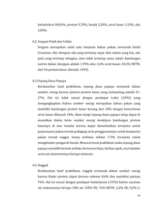 77
karbohidrat 84,83%, protein 9,78%, lemak 2,20%, serat kasar 1,10%, abu
2,09%.
4.2. Sorgum Putih dan Coklat
Sorgum merupakan salah satu tanaman bahan pakan, termasuk famili
Graminae. Biji shorgum ada yang tertutup rapat oleh sekam yang liat, ada
pula yang tertutup sebagian, atau tidak tertutup sama sekali. Kandungan
nutrisi dalam shorgum adalah 1,95% abu; 2,4% serat kasar; 69,2% BETN;
dan 9,6 protein kasar, Hartadi, 1993).
4.3.Tepung Daun Pepaya
Berdasarkan hasil praktikum, tepung daun pepaya termasuk dalam
sumber energi karena potensi protein kasar yang terkandung adalah 21-
27%. Hal ini tidak sesuai dengan pendapat Lubis (1992) yang
mengungkapkan bahwa sumber energi merupakan bahan pakan yang
memiliki kandungan protein kasar kurang dari 20% dengan konsentrasi
serat kasar dibawah 18%. Akan tetapi tepung daun papaya tetap dapat di
masukkan dalam kelas sumber energi meskipun kandungan protein
kasarnya di atas standar karena dapat diamnfaatkan terutama untuk
penyusunan pakan ternak pedaging serta penggunaannya untuk komposisi
pakan ternak unggas hanya terbatas sekitar 2-5% terutama untuk
menghindari pengaruh buruk. Menurut hasil praktikum maka tepung daun
papaya memiliki bentuk serbuk, berwarna hijau, berbau apek, rasa hambar
serta zat antinutrisinya berupa mimosin.
4.4. Onggok
Berdasarkan hasil praktikum, onggok termasuk dalam sumber energi
karena Kadar protein dapat dicerna sebesar 0,6% dan martabat patinya
76%. Hal ini sesuai dengan pendapat Soelistiyono (1976) bahwa susunan
zat makanannya berupa 18% air; 0,8% PK; 76% BETN; 2,2% SK; 0,2% L;
 