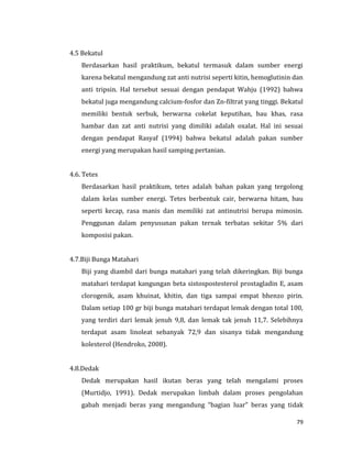 79
4.5 Bekatul
Berdasarkan hasil praktikum, bekatul termasuk dalam sumber energi
karena bekatul mengandung zat anti nutrisi seperti kitin, hemoglutinin dan
anti tripsin. Hal tersebut sesuai dengan pendapat Wahju (1992) bahwa
bekatul juga mengandung calcium-fosfor dan Zn-filtrat yang tinggi. Bekatul
memiliki bentuk serbuk, berwarna cokelat keputihan, bau khas, rasa
hambar dan zat anti nutrisi yang dimiliki adalah oxalat. Hal ini sesuai
dengan pendapat Rasyaf (1994) bahwa bekatul adalah pakan sumber
energi yang merupakan hasil samping pertanian.
4.6. Tetes
Berdasarkan hasil praktikum, tetes adalah bahan pakan yang tergolong
dalam kelas sumber energi. Tetes berbentuk cair, berwarna hitam, bau
seperti kecap, rasa manis dan memiliki zat antinutrisi berupa mimosin.
Penggunan dalam penyusunan pakan ternak terbatas sekitar 5% dari
komposisi pakan.
4.7.Biji Bunga Matahari
Biji yang diambil dari bunga matahari yang telah dikeringkan. Biji bunga
matahari terdapat kangungan beta sistospostesterol prostagladin E, asam
clorogenik, asam khuinat, khitin, dan tiga sampai empat bhenzo pirin.
Dalam setiap 100 gr biji bunga matahari terdapat lemak dengan total 100,
yang terdiri dari lemak jenuh 9,8, dan lemak tak jenuh 11,7. Selebihnya
terdapat asam linoleat sebanyak 72,9 dan sisanya tidak mengandung
kolesterol (Hendroko, 2008).
4.8.Dedak
Dedak merupakan hasil ikutan beras yang telah mengalami proses
(Murtidjo, 1991). Dedak merupakan limbah dalam proses pengolahan
gabah menjadi beras yang mengandung “bagian luar” beras yang tidak
 