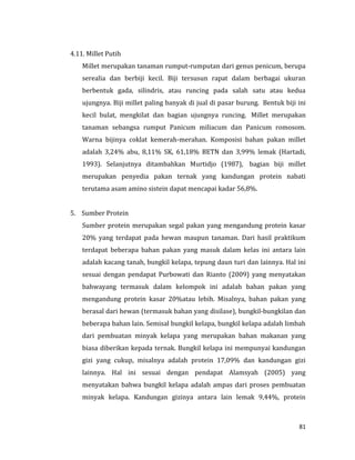 81
4.11. Millet Putih
Millet merupakan tanaman rumput-rumputan dari genus penicum, berupa
serealia dan berbiji kecil. Biji tersusun rapat dalam berbagai ukuran
berbentuk gada, silindris, atau runcing pada salah satu atau kedua
ujungnya. Biji millet paling banyak di jual di pasar burung. Bentuk biji ini
kecil bulat, mengkilat dan bagian ujungnya runcing. Millet merupakan
tanaman sebangsa rumput Panicum miliacum dan Panicum romosom.
Warna bijinya coklat kemerah-merahan. Komposisi bahan pakan millet
adalah 3,24% abu, 8,11% SK, 61,18% BETN dan 3,99% lemak (Hartadi,
1993). Selanjutnya ditambahkan Murtidjo (1987), bagian biji millet
merupakan penyedia pakan ternak yang kandungan protein nabati
terutama asam amino sistein dapat mencapai kadar 56,8%.
5. Sumber Protein
Sumber protein merupakan segal pakan yang mengandung protein kasar
20% yang terdapat pada hewan maupun tanaman. Dari hasil praktikum
terdapat beberapa bahan pakan yang masuk dalam kelas ini antara lain
adalah kacang tanah, bungkil kelapa, tepung daun turi dan lainnya. Hal ini
sesuai dengan pendapat Purbowati dan Rianto (2009) yang menyatakan
bahwayang termasuk dalam kelompok ini adalah bahan pakan yang
mengandung protein kasar 20%atau lebih. Misalnya, bahan pakan yang
berasal dari hewan (termasuk bahan yang disilase), bungkil-bungkilan dan
beberapa bahan lain. Semisal bungkil kelapa, bungkil kelapa adalah limbah
dari pembuatan minyak kelapa yang merupakan bahan makanan yang
biasa diberikan kepada ternak. Bungkil kelapa ini mempunyai kandungan
gizi yang cukup, misalnya adalah protein 17,09% dan kandungan gizi
lainnya. Hal ini sesuai dengan pendapat Alamsyah (2005) yang
menyatakan bahwa bungkil kelapa adalah ampas dari proses pembuatan
minyak kelapa. Kandungan gizinya antara lain lemak 9,44%, protein
 