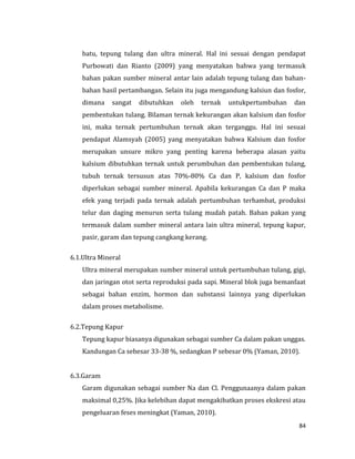 84
batu, tepung tulang dan ultra mineral. Hal ini sesuai dengan pendapat
Purbowati dan Rianto (2009) yang menyatakan bahwa yang termasuk
bahan pakan sumber mineral antar lain adalah tepung tulang dan bahan-
bahan hasil pertambangan. Selain itu juga mengandung kalsiun dan fosfor,
dimana sangat dibutuhkan oleh ternak untukpertumbuhan dan
pembentukan tulang. Bilaman ternak kekurangan akan kalsium dan fosfor
ini, maka ternak pertumbuhan ternak akan terganggu. Hal ini sesuai
pendapat Alamsyah (2005) yang menyatakan bahwa Kalsium dan fosfor
merupakan unsure mikro yang penting karena beberapa alasan yaitu
kalsium dibutuhkan ternak untuk perumbuhan dan pembentukan tulang,
tubuh ternak tersusun atas 70%-80% Ca dan P, kalsium dan fosfor
diperlukan sebagai sumber mineral. Apabila kekurangan Ca dan P maka
efek yang terjadi pada ternak adalah pertumbuhan terhambat, produksi
telur dan daging menurun serta tulang mudah patah. Bahan pakan yang
termasuk dalam sumber mineral antara lain ultra mineral, tepung kapur,
pasir, garam dan tepung cangkang kerang.
6.1.Ultra Mineral
Ultra mineral merupakan sumber mineral untuk pertumbuhan tulang, gigi,
dan jaringan otot serta reproduksi pada sapi. Mineral blok juga bemanfaat
sebagai bahan enzim, hormon dan substansi lainnya yang diperlukan
dalam proses metabolisme.
6.2.Tepung Kapur
Tepung kapur biasanya digunakan sebagai sumber Ca dalam pakan unggas.
Kandungan Ca sebesar 33-38 %, sedangkan P sebesar 0% (Yaman, 2010).
6.3.Garam
Garam digunakan sebagai sumber Na dan Cl. Penggunaanya dalam pakan
maksimal 0,25%. Jika kelebihan dapat mengakibatkan proses ekskresi atau
pengeluaran feses meningkat (Yaman, 2010).
 