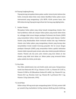 85
6.4.Tepung Cangkang Kerang
Tepung kerang merupakan bahan pakan sumber mineral yaitu kalsium dan
fosfor, termasuk dalam kelas eman dalam klasifikasi bahan pakan secara
internasional yang mengandung 1,2% BETN, 43,4% protein kasar, dan
86% bahan kering.Tepung kerang terbuat dari kerang yang digiling halus.
7. Sumber Vitamin
Merupakan bahan pakan yang cukup banyak mengandung vitamin. Dari
hasil praktikum, tidak ada satupun bahan pakan yang masuk dalam kelas
ini, sehingga tidak sesuai dengan pendapat Purbowati dan Rianto (2009)
yang menyatakan bahwa vitamin banyak terdapat pada hijauan. Sumber
vitamin yang dimaksudkan disini termasuk ensilasi dan ragi. Pemberian
vitamin atau bahan pakan yang mengandung vitamin yang kurang akan
menyebabkan ternak mudah terserang penyakit. Hal ini sesuai dengan
pendapat Alamsyah (2005) yang menyatakan bahwa apabila kebutuhan
vitamin tidak terpenuhi pada ternak, maka akan timbul penyakit defisiensi
vitamin. Vitamin ada dua jenis yaitu vitamin yang larut dalam air dan
vitamin yang tidak larut dalam air. Bahan pakan yang termasuk bahan
pakan adalah vita chicks, jeruk nipis.
7.1.Vita Chiks
Vita Chiks adalahvitamin dan anti biotik untuk anak ayam. Komposisinya
terdiri dari Baticratin M D 35 gr, Vitamin A 5.106 iu, Vitamin D3 5.105 iu,
Vitamin E 2500 iu, K3 (Menadione Sodium B1 sulfid) 1 gr, Vitamin B1 2 gr,
Vitamin B2 4 gr, Nicotinic Acid 5 gr, Vitamin B6 1 gr,Vitamin B12 1 mg,
Vitamin C 20 gr (Amirudin, 1995).
7.2. Jeruk Nipis
Dalam setiap 100 mg jeruk nipis mengandung kalori 37,0 kal, protein 0,80
gr, Lemak 0,10 gr, karbohidrat 12,30 gr, kalsium 40,00 mg, fosfor 22,00 mg,
 
