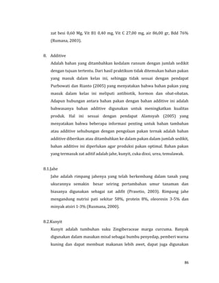 86
zat besi 0,60 Mg, Vit B1 0,40 mg, Vit C 27,00 mg, air 86,00 gr, Bdd 76%
(Rumana, 2003).
8. Additive
Adalah bahan yang ditambahkan kedalam ransum dengan jumlah sedikit
dengan tujuan tertentu. Dari hasil praktikum tidak ditemukan bahan pakan
yang masuk dalam kelas ini, sehingga tidak sesuai dengan pendapat
Purbowati dan Rianto (2005) yang menyatakan bahwa bahan pakan yang
masuk dalam kelas ini meliputi antibiotik, hormon dan obat-obatan.
Adapun hubungan antara bahan pakan dengan bahan additive ini adalah
bahwasanya bahan additive digunakan untuk meningkatkan kualitas
produk. Hal ini sesuai dengan pendapat Alamsyah (2005) yang
menyatakan bahwa beberapa informasi penting untuk bahan tambahan
atau additive sehubungan dengan pengolaan pakan ternak adalah bahan
additive diberikan atau ditambahkan ke dalam pakan dalam jumlah sedikit,
bahan additive ini diperlukan agar produksi pakan optimal. Bahan pakan
yang termasuk zat aditif adalah jahe, kunyit, cuka dixsi, urea, temulawak.
8.1.Jahe
Jahe adalah rimpang jahenya yang telah berkembang dalam tanah yang
ukurannya semakin besar seiring pertambahan umur tanaman dan
biasanya digunakan sebagai zat adifit (Prasetio, 2003). Rimpang jahe
mengandung nutrisi pati sekitar 58%, protein 8%, oleoresin 3-5% dan
minyak atsiri 1-3% (Rusmana, 2000).
8.2.Kunyit
Kunyit adalah tumbuhan suku Zingiberaceae marga curcuma. Banyak
digunakan dalam masakan misal sebagai bumbu penyedap, pemberi warna
kuning dan dapat membuat makanan lebih awet, dapat juga digunakan
 