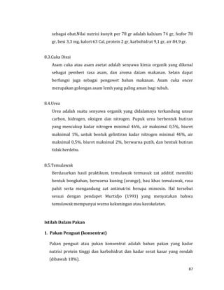 87
sebagai obat.Nilai nutrisi kunyit per 78 gr adalah kalsium 74 gr, fosfor 78
gr, besi 3,3 mg, kalori 63 Cal, protein 2 gr, karbohidrat 9,1 gr, air 84,9 gr.
8.3.Cuka Dixsi
Asam cuka atau asam asetat adalah senyawa kimia organik yang dikenal
sebagai pemberi rasa asam, dan aroma dalam makanan. Selain dapat
berfungsi juga sebagai pengawet bahan makanan. Asam cuka encer
merupakan golongan asam lemh yang paling aman bagi tubuh.
8.4.Urea
Urea adalah suatu senyawa organik yang didalamnya terkandung unsur
carbon, hidrogen, oksigen dan nitrogen. Pupuk urea berbentuk butiran
yang mencakup kadar nitrogen minimal 46%, air maksimal 0,5%, biuret
maksimal 1%, untuk bentuk gelintiran kadar nitrogen minimal 46%, air
maksimal 0,5%, biuret maksimal 2%, berwarna putih, dan bentuk butiran
tidak berdebu.
8.5.Temulawak
Berdasarkan hasil praktikum, temulawak termasuk zat additif, memiliki
bentuk bongkahan, berwarna kuning (orange), bau khas temulawak, rasa
pahit serta mengandung zat antinutrisi berupa mimosin. Hal tersebut
sesuai dengan pendapet Murtidjo (1991) yang menyatakan bahwa
temulawak mempunyai warna kekuningan atau kecokelatan.
Istilah Dalam Pakan
1. Pakan Penguat (konsentrat)
Pakan penguat atau pakan konsentrat adalah bahan pakan yang kadar
nutrisi protein tinggi dan karbohidrat dan kadar serat kasar yang rendah
(dibawah 18%).
 