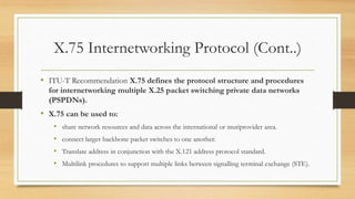 X.75 Internetworking Protocol (Cont..)
• ITU-T Recommendation X.75 defines the protocol structure and procedures
for internetworking multiple X.25 packet switching private data networks
(PSPDNs).
• X.75 can be used to:
• share network resources and data across the international or mutiprovider area.
• connect larger backbone packet switches to one another.
• Translate address in conjunction with the X.121 address protocol standard.
• Multilink procedures to support multiple links between signalling terminal exchange (STE).
 