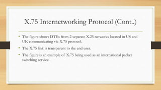 X.75 Internetworking Protocol (Cont..)
• The figure shows DTEs from 2 separate X.25 networks located in US and
UK communicating via X.75 protocol.
• The X.75 link is transparent to the end user.
• The figure is an example of X.75 being used as an international packet
switching service.
 