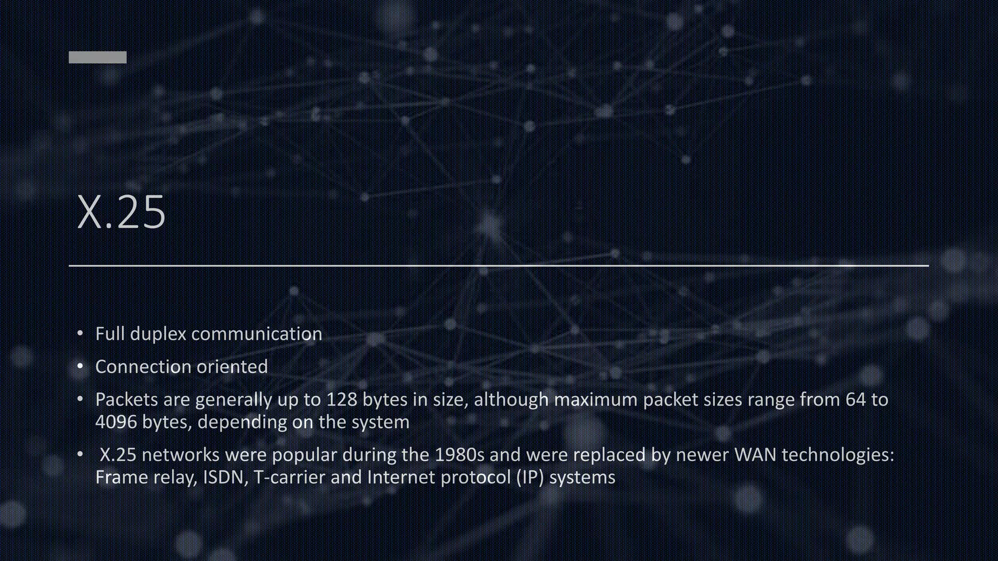 X.25
• Full duplex communication
• Connection oriented
• Packets are generally up to 128 bytes in size, although maximum packet sizes range from 64 to
4096 bytes, depending on the system
• X.25 networks were popular during the 1980s and were replaced by newer WAN technologies:
Frame relay, ISDN, T-carrier and Internet protocol (IP) systems
 