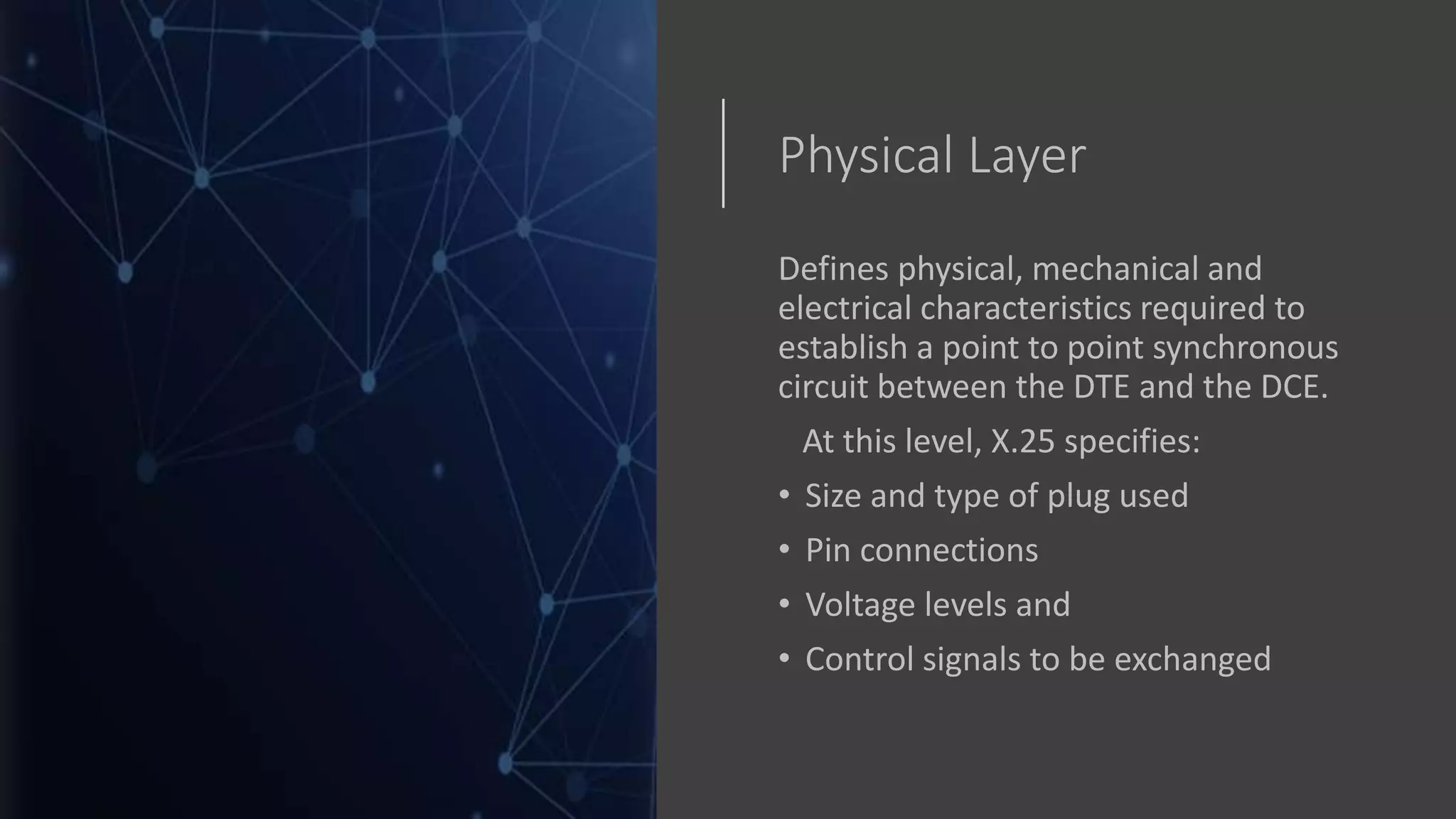 Physical Layer
Defines physical, mechanical and
electrical characteristics required to
establish a point to point synchronous
circuit between the DTE and the DCE.
At this level, X.25 specifies:
• Size and type of plug used
• Pin connections
• Voltage levels and
• Control signals to be exchanged
 