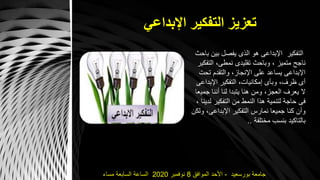 ‫اإلبداعي‬ ‫التفكير‬ ‫تعزيز‬
‫بورسعيد‬ ‫جامعة‬-‫الموافق‬ ‫األحد‬8‫نوفمبر‬2020‫مساء‬ ‫السابعة‬ ‫الساعة‬
‫التفكير‬‫بين‬ ‫يفصل‬ ‫الذى‬ ‫هو‬ ‫اإلبداعى‬‫باحث‬
‫الت‬ ،‫نمطى‬ ‫تقليدى‬ ‫وباحث‬ ، ‫متميز‬ ‫ناجح‬‫فكير‬
‫تح‬ ‫والتقدم‬ ،‫اإلنجاز‬ ‫على‬ ‫يساعد‬ ‫اإلبداعى‬‫ت‬
‫اإلبد‬ ‫التفكير‬ ،‫إمكانيات‬ ‫وبأى‬ ،‫ظرف‬ ‫أى‬‫اعى‬
‫ج‬ ‫أننا‬ ‫لنا‬ ‫يتبدا‬ ‫هنا‬ ‫ومن‬ ،‫العجز‬ ‫يعرف‬ ‫ال‬‫ميعا‬
‫ل‬ ‫التفكير‬ ‫من‬ ‫النمط‬ ‫هذا‬ ‫لتنمية‬ ‫حاجة‬ ‫فى‬، ‫دينا‬
،‫اإلبداعى‬ ‫التفكير‬ ‫نمارس‬ ‫جميعا‬ ‫كنا‬ ‫وأن‬‫ولكن‬
‫مختلفة‬ ‫بنسب‬ ‫بالتاكيد‬..
 