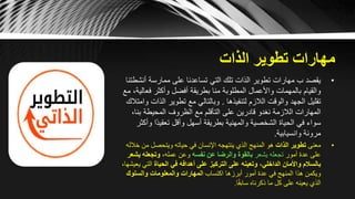 ‫الذات‬ ‫تطوير‬ ‫مهارات‬
•‫أنش‬ ‫ممارسة‬ ‫على‬ ‫تساعدنا‬ ‫التي‬ ‫تلك‬ ‫الذات‬ ‫تطوير‬ ‫مهارات‬ ‫ب‬ ‫يقصد‬‫طتنا‬
‫فع‬ ‫وأكثر‬ ‫أفضل‬ ‫بطريقة‬ ‫منا‬ ‫المطلوبة‬ ‫واألعمال‬ ‫بالمهمات‬ ‫والقيام‬‫مع‬ ،‫الية‬
‫لتنفيذها‬ ‫الالزم‬ ‫والوقت‬ ‫الجهد‬ ‫تقليل‬.‫الذا‬ ‫تطوير‬ ‫مع‬ ‫وبالتالي‬‫وامتالك‬ ‫ت‬
‫بنا‬ ‫المحيطة‬ ‫الظروف‬ ‫مع‬ ‫التأقلم‬ ‫على‬ ‫قادرين‬ ‫نغدو‬ ‫الالزمة‬ ‫المهارات‬،
‫ًا‬‫د‬‫تعقي‬ ‫وأقل‬ ‫أسهل‬ ‫بطريقة‬ ‫والمهنية‬ ‫الشخصية‬ ‫الحياة‬ ‫في‬ ‫سواء‬‫وأكثر‬
‫وانسيابية‬ ‫مرونة‬.
•‫معنى‬‫الذات‬ ‫تطوير‬‫خ‬ ‫من‬ ‫ويتحصل‬ ‫حياته‬ ‫في‬ ‫اإلنسان‬ ‫ينتهجه‬ ‫الذي‬ ‫المنهج‬ ‫هو‬‫الله‬
‫أمور‬ ‫عدة‬ ‫على‬‫يشعر‬ ‫تجعله‬‫نفسه‬ ‫عن‬ ‫والرضا‬ ‫بالقوة‬،‫عمله‬ ‫وعن‬‫يش‬ ‫وتجعله‬‫عر‬
‫الداخلي‬ ‫واألمان‬ ‫بالسالم‬،‫الحياة‬ ‫في‬ ‫أهدافه‬ ‫على‬ ‫التركيز‬ ‫على‬ ‫وتعينه‬‫التي‬،‫يعيشها‬
‫اكتساب‬ ‫أبرزها‬ ‫أمور‬ ‫عدة‬ ‫في‬ ‫المنهج‬ ‫هذا‬ ‫ويكمن‬‫المهارات‬‫والمعلومات‬‫والسلوك‬
‫ا‬ً‫ق‬‫ساب‬ ‫ذكرناه‬ ‫ما‬ ‫كل‬ ‫على‬ ‫يعينه‬ ‫الذي‬.
 