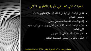 ‫الذاتي‬ ‫التطوير‬ ‫طريق‬ ‫في‬ ‫تقف‬ ‫التي‬ ‫العقبات‬
•‫ال‬ ‫تطوير‬ ‫ّة‬‫ي‬‫عمل‬ ‫استكمال‬ ‫في‬ ‫الرغبة‬ ‫الباحث‬ ‫فقدان‬‫ذات‬
‫األحالم‬ ‫وتحقيق‬.
•‫عاجز‬ ٌ‫شخص‬ ‫بأنه‬ ِ‫ه‬‫لنفس‬ ‫الباحث‬ ‫إقناع‬.
•‫يوجد‬ ‫وال‬ ‫العلم‬ ‫ختم‬ ‫قد‬ ‫ه‬ّ‫ن‬‫بأ‬ ِ‫ه‬‫لنفس‬ ‫الباحث‬ ‫نظرة‬‫جديد‬ ‫شيئ‬ ‫أي‬
‫يتعلمه‬ ‫لكي‬.
•‫اإلستمرار‬ ‫على‬ ‫القدرة‬ ‫امتالك‬ ‫عدم‬.
•‫الفاشلة‬ ‫المحطات‬ ‫ببعض‬ ‫والمرور‬ ،‫اليأس‬.
‫بورسعيد‬ ‫جامعة‬-‫الموافق‬ ‫األحد‬8‫نوفمبر‬2020‫مساء‬ ‫السابعة‬ ‫الساعة‬
 
