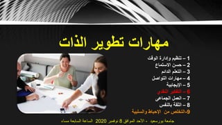 ‫الذات‬ ‫تطوير‬ ‫مهارات‬
1–‫الوقت‬ ‫وإدارة‬ ‫تنظيم‬
2–‫االستماع‬ ‫حسن‬
3–‫الدائم‬ ‫التعلم‬
4–‫التواصل‬ ‫مهارات‬
5–‫اإليجابية‬
6–‫النقدي‬ ‫التفكير‬
7–‫الجماعى‬ ‫العمل‬
8–‫بالنفس‬ ‫الثقة‬
9-‫والسلبية‬ ‫اإلحباط‬ ‫من‬ ‫التخلص‬
‫بورسعيد‬ ‫جامعة‬-‫الموافق‬ ‫األحد‬8‫نوفمبر‬2020‫مساء‬ ‫السابعة‬ ‫الساعة‬
 
