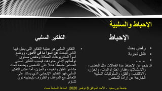 ‫اإلحباط‬‫والسلبية‬
‫السلبي‬ ‫التفكير‬
•‫التي‬ ‫التفكير‬ ‫عملية‬ ‫هو‬ ‫السلبي‬ ‫التفكير‬‫فيها‬ ‫يميل‬
‫للبحث‬ ‫الناس‬‫األمور‬ ‫في‬ ‫ما‬ ‫أسوأ‬ ‫عن‬‫ووضع‬ ،
‫مستوى‬ ‫وخفض‬ ‫الممكنة‬ ‫السناريوهات‬ ‫أسوأ‬
‫التفكير‬ ‫فيسبب‬ ،‫حدودها‬ ‫ألدنى‬ ‫عاتهم‬ّ‫ق‬‫تو‬‫السلبي‬
‫ويضع‬ ‫الشخص‬ ‫على‬ ً‫ال‬‫هائ‬ ً‫ا‬‫ضغط‬ ‫المستمر‬‫تحت‬ ‫ه‬
‫التفك‬ ‫عكس‬ ‫أما‬ ،‫والحزن‬ ‫والخوف‬ ‫القلق‬ ‫مشاعر‬‫ير‬
‫يست‬ ‫الذي‬ ‫اإليجابي‬ ‫التفكير‬ ‫فهو‬ ‫السلبي‬‫على‬ ‫ند‬
‫دون‬ ‫بإيجابية‬ ‫والظروف‬ ‫المواقف‬ ‫مع‬ ‫التعامل‬
‫تشاؤم‬
‫اإلحباط‬
•‫بحث‬ ‫رفض‬
•‫تجربة‬ ‫فشل‬
•.......
‫الغضب‬ ‫مثل‬ ‫انفعاالت‬ ‫عدة‬ ‫اإلحباط‬ ‫عن‬ ‫ينجم‬ ‫قد‬،
،‫والحزن‬ ،‫الذات‬ ‫احترام‬ ‫وفقدان‬ ،‫واالستسالم‬
‫السلبي‬ ‫والسلوكيات‬ ،‫والقلق‬ ،‫واالكتئاب‬‫ة‬
‫الشخص‬ ‫إرادة‬ ‫عن‬ ‫الخارجة‬.
‫بورسعيد‬ ‫جامعة‬-‫الموافق‬ ‫األحد‬8‫نوفمبر‬2020‫مساء‬ ‫السابعة‬ ‫الساعة‬
 