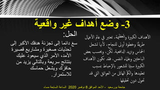 3-‫واقعية‬ ‫غير‬ ‫أهداف‬ ‫وضع‬
‫الحل‬:
‫األكب‬ ‫هدفك‬ ‫تجزئة‬ ‫إلى‬ ‫دائما‬ َ‫ع‬‫س‬‫إلى‬ ‫ر‬
‫قص‬ ‫ومشاريع‬ ‫صغيرة‬ ‫يات‬ّ‫د‬‫تح‬‫يرة‬
‫عليك‬ ‫سيعود‬ ‫الذي‬ ‫األمر‬ ،‫األمد‬
‫يزي‬ ‫وبالتالي‬ ‫سريعة‬ ‫بنتائج‬‫من‬ ‫د‬
‫حماسك‬ ‫ويشعل‬ ‫حافزك‬
‫لالستمرار‬.
‫يف‬ ‫تعترب‬ ،‫مية‬‫لعظ‬‫ا‬‫و‬ ‫الكبّية‬ ‫هداف‬‫ال‬‫عامل‬‫ال‬ ‫عامل‬
‫ت‬ ‫هنا‬‫ل‬ ،‫للنجاح‬ ‫وىل‬‫أ‬ ‫وخطوة‬ ‫ا‬ً‫ق‬‫ي‬‫ر‬‫ط‬‫شعل‬
‫ادلافعية‬ ‫يد‬‫ز‬‫وت‬ ‫امحلاس‬.‫وحبس‬ ،‫لكن‬‫بعض‬ ‫ب‬
‫تكو‬ ‫فقد‬ ،‫النفس‬ ‫وعلامء‬ ‫الباحثني‬‫هداف‬‫ال‬ ‫ن‬
‫حباط‬‫ابال‬ ‫للشعور‬ ‫ا‬ً‫ب‬‫سب‬ ‫الكبّية‬‫سبب‬‫ب‬
‫ال‬ ‫ائق‬‫و‬‫الع‬ ‫من‬ ‫الهائل‬ ّ‫مك‬‫ال‬‫و‬ ‫تعقيدها‬‫قد‬ ‫يت‬
‫حتقيقها‬ ‫دون‬ ‫حتول‬
‫بورسعيد‬ ‫جامعة‬-‫الموافق‬ ‫األحد‬8‫نوفمبر‬2020‫مساء‬ ‫السابعة‬ ‫الساعة‬
 