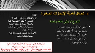 4-‫الصغيرة‬ ‫اإلنجازات‬ ‫ة‬ّ‫ي‬‫أهم‬ ‫تجاهل‬
‫واحدة‬ ‫دفعة‬ ‫يأتي‬ ‫ال‬ ‫النجاح‬
‫الحل‬:
”‫بخطوة‬ ‫تبدأ‬ ‫ميل‬ ‫األلف‬ ‫رحلة‬"
‫لتصبح‬" :‫تب‬ ‫ميل‬ ‫األلف‬ ‫رحلة‬‫دأ‬
‫بإنجاز‬"‫اإلنجاز‬ ‫ذلك‬ ‫كان‬ ‫مهما‬
‫كنت‬ ‫مهما‬ ‫باألصح‬ ‫أو‬ ،ً‫ا‬‫صغير‬
ً‫ا‬‫صغير‬ ‫تراه‬.
‫التركي‬ ‫يجب‬ ‫الصغيرة‬ ‫االنجازات‬‫ز‬
‫وتكبر‬ ‫وتتكامل‬ ‫عليها‬
•‫حت‬ ‫يدون‬‫ر‬‫ي‬‫و‬ ،‫كبّي‬ ‫جناز‬‫ا‬ ‫حتقيق‬‫مرة‬ ‫قيقه‬
‫فعند‬ ‫ذلا‬ ،‫فشل‬ ّ‫ي‬‫أ‬ ‫دون‬ ‫ومن‬ ‫احدة‬‫و‬‫ما‬
‫ال‬ ‫يشعر‬ ،‫يفشل‬‫و‬ ‫وىل‬‫ال‬ ‫احملاوةل‬‫باحث‬
‫حبا‬‫اال‬ ‫ىل‬‫ا‬ ‫تقوده‬ ‫اليت‬ ‫مية‬‫ز‬‫ابله‬‫وفقدان‬ ‫ط‬
‫ار‬‫ر‬‫مت‬‫س‬‫الا‬ ‫يف‬ ‫الرغبة‬.ً‫ا‬‫صغير‬ ً‫ا‬‫شيئ‬ ‫أنجزت‬ ‫كلما‬ ‫إيجابية‬ ‫تذكرة‬ ‫نفسك‬ ‫امنح‬
‫يميزها‬ ً‫ا‬‫اسم‬ ‫الصغيرة‬ ‫إنجازاتك‬ ‫امنح‬
‫وموضوعية‬ ‫بثقة‬ ً‫ا‬‫الحق‬ ‫مك‬ّ‫ي‬‫ويق‬ ‫اإلنجاز‬ ‫على‬ ‫يعينك‬ ‫بمن‬ ‫نفسك‬ ‫أحط‬
 