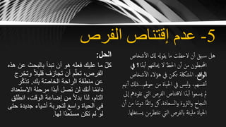 5-‫الفرص‬ ‫إقتناص‬ ‫عدم‬
‫الحل‬:
‫ع‬ ‫بالبحث‬ ‫تبدأ‬ ‫أن‬ ‫هو‬ ‫فعله‬ ‫عليك‬ ‫ما‬ ّ‫ل‬‫ك‬‫هذه‬ ‫ن‬
‫و‬ ً‫ال‬‫قلي‬ ‫تجازف‬ ‫أن‬ ‫م‬ّ‫تعل‬ ،‫الفرص‬‫تخرج‬
‫بك‬ ‫ة‬ّ‫ص‬‫الخا‬ ‫الراحة‬ ‫منطقة‬ ‫عن‬.‫ر‬ّ‫ك‬‫تذ‬
‫االس‬ ‫مرحلة‬ ‫ًا‬‫د‬‫أب‬ ‫تصل‬ ‫لن‬ ‫أنك‬ ‫ا‬ً‫م‬‫دائ‬‫تعداد‬
‫انط‬ ،‫الوقت‬ ‫إضاعة‬ ‫من‬ ً‫ال‬‫بد‬ ‫لذا‬ ،‫التام‬‫لق‬
‫جدي‬ ‫أشياء‬ ‫لتجربة‬ َ‫ع‬‫واس‬ ‫الحياة‬ ‫في‬‫حتى‬ ‫دة‬
‫لها‬ ‫ا‬ّ‫د‬‫مستع‬ ‫تكن‬ ‫لم‬ ‫لو‬.
‫شخاص‬‫ال‬ ‫كل‬ ‫يقوهل‬ ‫ما‬ ‫الحظت‬ ‫ن‬‫أ‬ ‫بق‬‫س‬ ‫هل‬
ً‫بد‬‫أ‬ ‫حيالفهم‬ ‫ال‬ ّ‫ظ‬‫احل‬ ‫ن‬‫أ‬ ‫من‬ ‫احملبطون‬‫ا‬‫يف‬ ‫؟‬
‫اقع‬‫و‬‫ال‬‫شخا‬‫ال‬ ‫هؤالء‬ ‫يف‬ ‫تمكن‬ ‫املشلكة‬ ،‫ص‬
‫هلم‬‫و‬‫ح‬ ‫من‬ ‫احلياة‬ ‫يف‬ ‫ليس‬‫و‬ ،‫سهم‬‫نف‬‫أ‬...‫ذ‬‫هنم‬‫أ‬ ‫كل‬
‫اليت‬ ‫الفرص‬ ‫تناص‬‫ق‬‫ال‬ ‫ا‬ً‫بد‬‫أ‬ ‫ا‬‫و‬‫يسع‬ ‫مل‬‫ىل‬‫ا‬ ‫تقودمه‬
‫السعادة‬‫و‬ ‫الرثوة‬‫و‬ ‫النجاح‬.ً‫م‬‫دو‬ ‫ا‬ً‫ق‬‫اث‬‫و‬ ‫كن‬‫ن‬‫أ‬ ‫من‬ ‫ا‬
‫تنتظرمن‬ ‫اليت‬ ‫ابلفرص‬ ‫يئة‬‫مل‬ ‫احلياة‬‫تغلها‬‫يس‬.
 