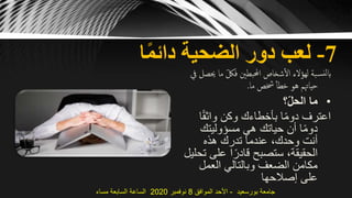 7-‫ا‬ً‫م‬‫دائ‬ ‫الضحية‬ ‫دور‬ ‫لعب‬
‫م‬ ّ‫فلك‬ ‫احملبطني‬ ‫شخاص‬‫ال‬ ‫لهؤالء‬ ‫بة‬‫نس‬‫ل‬‫اب‬‫يف‬ ‫حيصل‬ ‫ا‬
‫ما‬ ‫خشص‬ ‫خطأ‬ ‫هو‬ ‫حياهتم‬.
•‫؟‬ّ‫ل‬‫الح‬ ‫ما‬
ً‫ق‬‫واث‬ ‫وكن‬ ‫بأخطاءك‬ ‫ا‬ً‫م‬‫دو‬ ‫اعترف‬‫ا‬
‫مسؤوليتك‬ ‫هي‬ ‫حياتك‬ ‫أن‬ ‫ا‬ً‫م‬‫دو‬
‫هذه‬ ‫تدرك‬ ‫عندما‬ ،‫وحدك‬ ‫أنت‬
‫على‬ ‫ا‬ً‫قادر‬ ‫ستصبح‬ ،‫الحقيقة‬‫تحليل‬
‫العمل‬ ‫وبالتالي‬ ‫الضعف‬ ‫مكامن‬
‫إصالحها‬ ‫على‬
‫بورسعيد‬ ‫جامعة‬-‫الموافق‬ ‫األحد‬8‫نوفمبر‬2020‫مساء‬ ‫السابعة‬ ‫الساعة‬
 