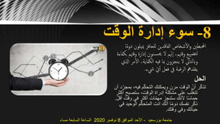 8-‫الوقت‬ ‫إدارة‬ ‫سوء‬
‫مييل‬ ‫للحافز‬ ‫الفاقدين‬ ‫شخاص‬‫ال‬‫و‬ ‫احملبطني‬‫ا‬ً‫م‬‫دو‬ ‫ون‬
‫و‬ ‫دارة‬‫ا‬ ‫نون‬‫حيس‬ ‫ال‬ ‫م‬ّ‫هن‬‫ا‬ ،‫وقهتم‬ ‫ييع‬‫لتض‬‫بكفاءة‬ ‫قهتم‬
‫ال‬ ،‫الكفاية‬ ‫فيه‬ ‫مبا‬ ‫ينجزون‬ ‫ال‬ ‫وابلتايل‬‫اذلي‬ ‫مر‬
‫يشء‬ ّ‫ي‬‫أ‬ ‫فعل‬ ‫يف‬ ‫الرغبة‬ ‫يفقدمه‬.
‫الحل‬
،‫فيه‬ ‫م‬ّ‫ك‬‫التح‬ ‫ويمكنك‬ ‫مرن‬ ‫الوقت‬ ّ‫أن‬ ‫ر‬ّ‫ك‬‫تذ‬‫أن‬ ‫د‬ّ‫بمجر‬
‫ستصب‬ ،‫الوقت‬ ‫إدراة‬ ‫مشكلة‬ ‫على‬ ‫ب‬ّ‫تتغل‬‫أكثر‬ ‫ح‬
‫وقت‬ ‫في‬ ‫أكثر‬ ‫ات‬ّ‫م‬‫مه‬ ‫ستنجز‬ ‫ألنك‬ ‫ا‬ً‫س‬‫حما‬ّ‫ل‬‫أق‬.
‫الو‬ ‫م‬ّ‫ك‬‫المتح‬ ‫انت‬ ‫ك‬ّ‫ن‬‫أ‬ ‫ا‬ً‫م‬‫دو‬ ‫نفسك‬ ‫ر‬ّ‫ك‬‫ذ‬‫في‬ ‫حيد‬
‫وقتك‬ ‫وفي‬ ‫حياتك‬.
‫بورسعيد‬ ‫جامعة‬-‫الموافق‬ ‫األحد‬8‫نوفمبر‬2020‫مساء‬ ‫السابعة‬ ‫الساعة‬
 