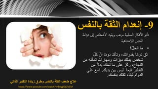 9-‫بالنفس‬ ‫الثقة‬ ‫إنعدام‬
‫شخاص‬‫ال‬ ‫يقود‬‫و‬ ‫مرعب‬ ‫بية‬‫لسل‬‫ا‬ ‫فاكر‬‫ال‬ ‫ثّي‬‫تأ‬‫امة‬ّ‫دو‬ ‫ىل‬‫ا‬
‫تناهية‬‫م‬‫الال‬ ‫الفشل‬
•‫؟‬ّ‫ل‬‫الح‬ ‫ما‬
ّ‫ل‬‫ك‬ ّ‫أن‬ ‫ا‬ً‫م‬‫دو‬ ‫وتأكد‬ ،‫بقدراتك‬ ‫ا‬ً‫م‬‫دو‬ ‫ثق‬
‫م‬ ‫نه‬ّ‫ك‬‫تم‬ ‫ومهارات‬ ‫ميزات‬ ‫يملك‬ ‫شخص‬‫ن‬
‫من‬ ً‫ال‬‫بد‬ ‫تملك‬ ‫ما‬ ‫على‬ ‫ز‬ّ‫ك‬‫ر‬ ،‫النجاح‬
‫فيما‬ ‫التفكير‬‫يديك‬ ‫بين‬ ‫ليس‬.‫اس‬‫على‬ َ‫ع‬
‫بنفسك‬ ‫ثقتك‬ ‫لبناء‬ ‫الدوام‬.
‫الذاتي‬ ‫التقدير‬ ‫زيادة‬ ‫وطرق‬ ‫بالنفس‬ ‫الثقة‬ ‫ضعف‬ ‫عالج‬
https://www.youtube.com/watch?v=BnygIQIZVCM
 