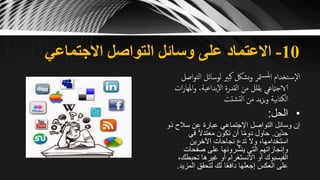 10-‫االجتماعي‬ ‫التواصل‬ ‫وسائل‬ ‫على‬ ‫االعتماد‬
‫ال‬ ‫لوسائل‬ ‫كبّي‬ ‫بشلك‬‫و‬ ‫متر‬‫ملس‬‫ا‬ ‫تخدام‬‫س‬‫اال‬‫اصل‬‫و‬‫ت‬
‫امله‬‫و‬ ،‫بداعية‬‫اال‬ ‫القدرة‬ ‫من‬ ‫يقلل‬ ‫الاجامتعي‬‫ات‬‫ر‬‫ا‬
‫شتت‬‫لت‬‫ا‬ ‫من‬ ‫يد‬‫ز‬‫ي‬‫و‬ ‫الكتابية‬
•‫الحل‬:
‫سالح‬ ‫عن‬ ‫عبارة‬ ‫اإلجتماعي‬ ‫التواصل‬ ‫وسائل‬ ‫إن‬‫ذو‬
‫ّين‬‫د‬‫ح‬.‫في‬ ً‫ال‬‫معتد‬ ‫تكون‬ ‫أن‬ ‫ا‬ً‫م‬‫دو‬ ‫حاول‬
‫اآلخرين‬ ‫نجاحات‬ ‫تدع‬ ‫وال‬ ،‫استخدامها‬
‫صفحات‬ ‫على‬ ‫ينشرونها‬ ‫التي‬ ‫وإنجازاتهم‬
‫تحبط‬ ‫غيرها‬ ‫أو‬ ‫االنستغرام‬ ‫أو‬ ‫الفيسبوك‬،‫ك‬
‫المز‬ ‫لتحقق‬ ‫لك‬ ‫ا‬ً‫ع‬‫داف‬ ‫إجعلها‬ ‫العكس‬ ‫على‬‫يد‬.
 